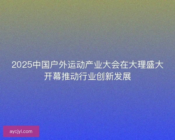 2025中国户外运动产业大会在大理盛大开幕推动行业创新发展