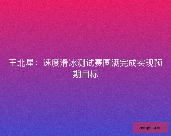 王北星：速度滑冰测试赛圆满完成实现预期目标