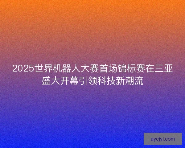 2025世界机器人大赛首场锦标赛在三亚盛大开幕引领科技新潮流