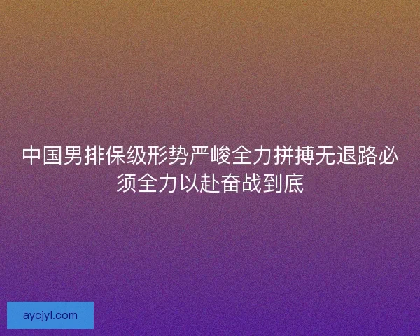 中国男排保级形势严峻全力拼搏无退路必须全力以赴奋战到底