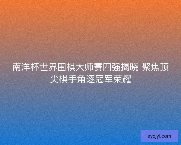 南洋杯世界围棋大师赛四强揭晓 聚焦顶尖棋手角逐冠军荣耀