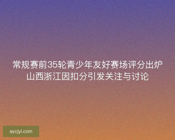 常规赛前35轮青少年友好赛场评分出炉山西浙江因扣分引发关注与讨论