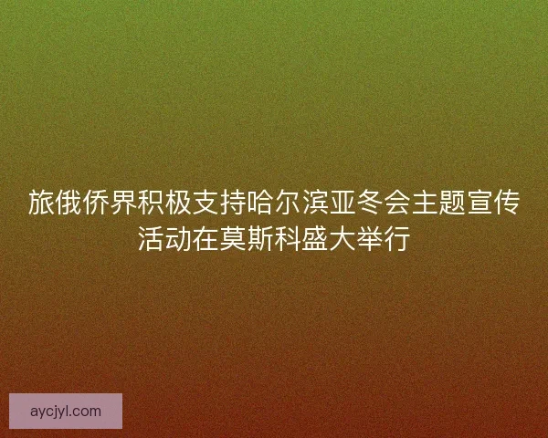 旅俄侨界积极支持哈尔滨亚冬会主题宣传活动在莫斯科盛大举行