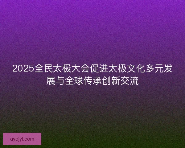 2025全民太极大会促进太极文化多元发展与全球传承创新交流