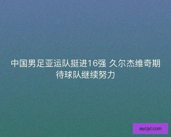 中国男足亚运队挺进16强 久尔杰维奇期待球队继续努力