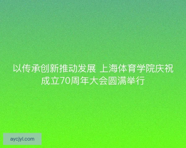以传承创新推动发展 上海体育学院庆祝成立70周年大会圆满举行