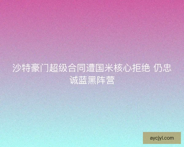 沙特豪门超级合同遭国米核心拒绝 仍忠诚蓝黑阵营