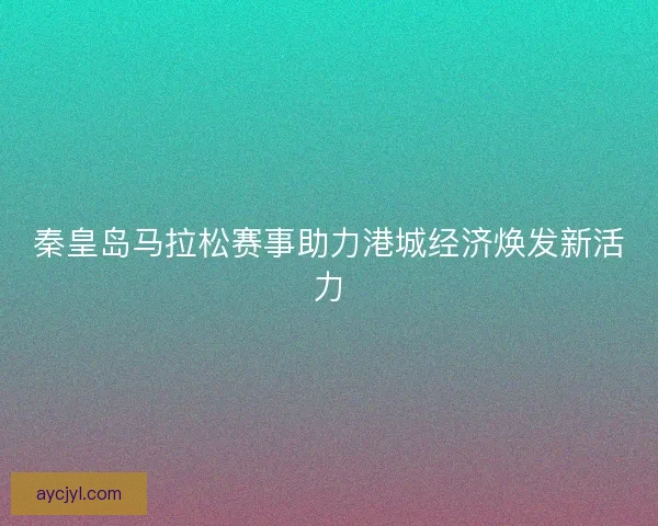 秦皇岛马拉松赛事助力港城经济焕发新活力