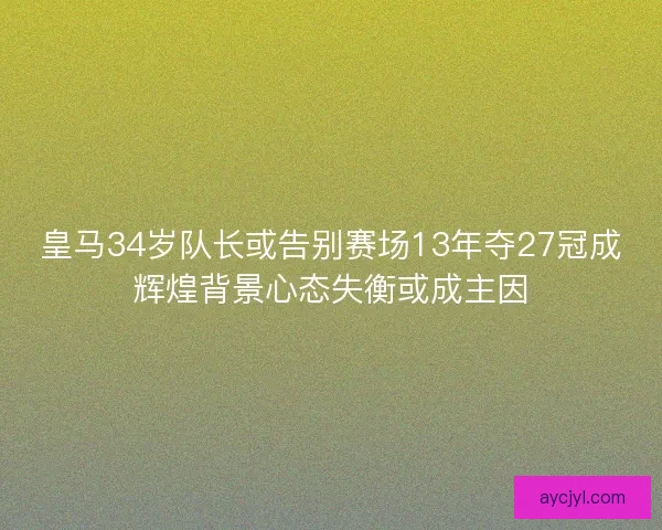 皇马34岁队长或告别赛场13年夺27冠成辉煌背景心态失衡或成主因