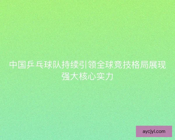 中国乒乓球队持续引领全球竞技格局展现强大核心实力