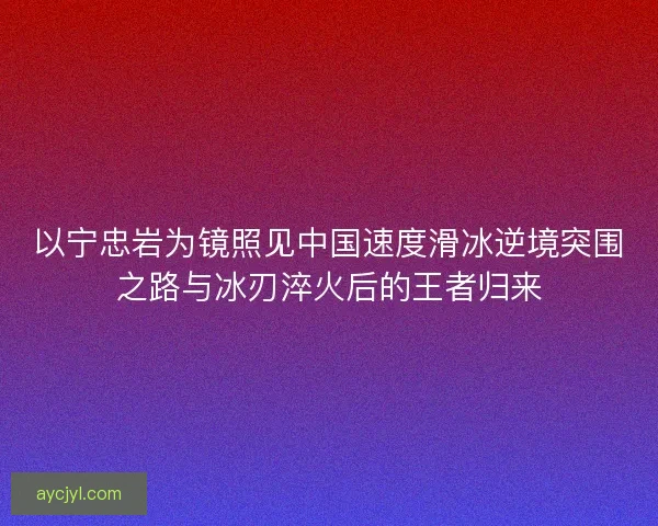以宁忠岩为镜照见中国速度滑冰逆境突围之路与冰刃淬火后的王者归来