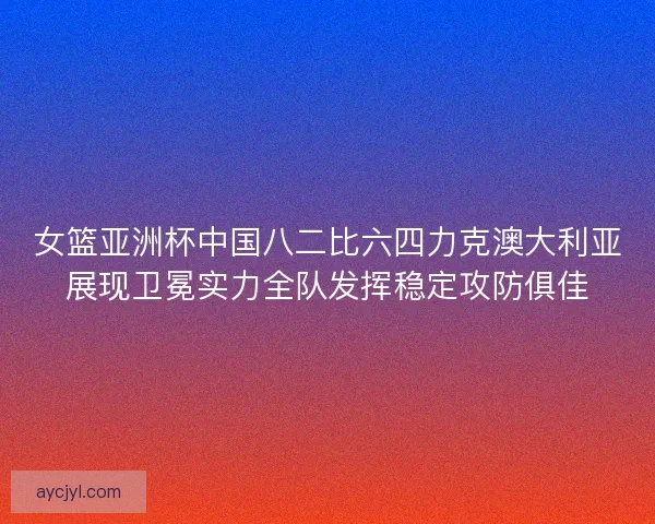 女篮亚洲杯中国八二比六四力克澳大利亚展现卫冕实力全队发挥稳定攻防俱佳