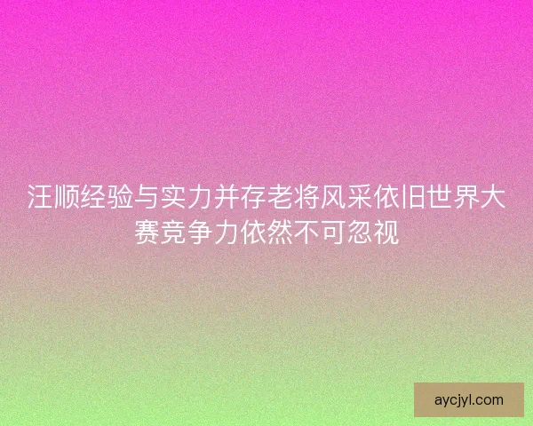 汪顺经验与实力并存老将风采依旧世界大赛竞争力依然不可忽视
