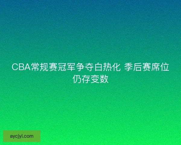 CBA常规赛冠军争夺白热化 季后赛席位仍存变数