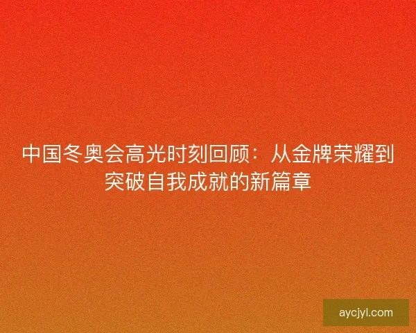 中国冬奥会高光时刻回顾：从金牌荣耀到突破自我成就的新篇章