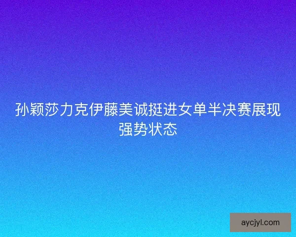 孙颖莎力克伊藤美诚挺进女单半决赛展现强势状态
