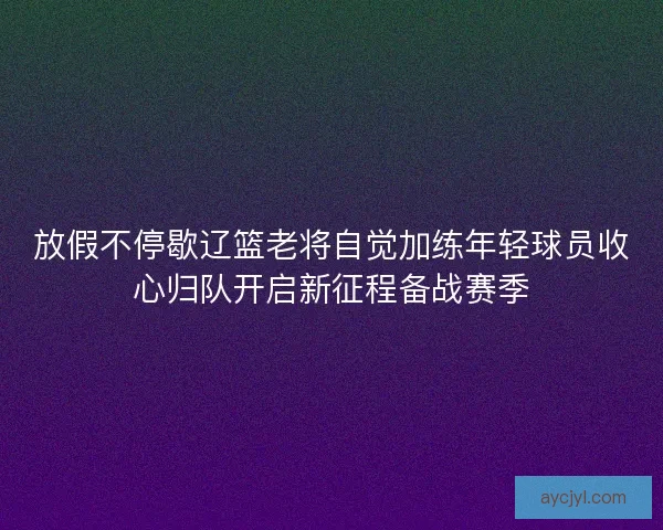 放假不停歇辽篮老将自觉加练年轻球员收心归队开启新征程备战赛季