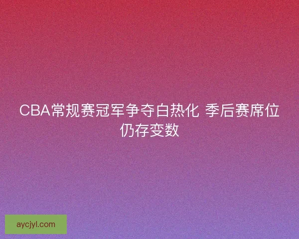 CBA常规赛冠军争夺白热化 季后赛席位仍存变数