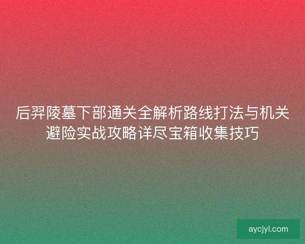 后羿陵墓下部通关全解析路线打法与机关避险实战攻略详尽宝箱收集技巧