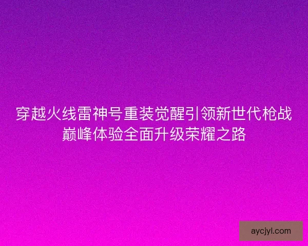 穿越火线雷神号重装觉醒引领新世代枪战巅峰体验全面升级荣耀之路