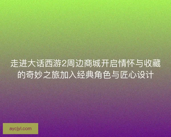 走进大话西游2周边商城开启情怀与收藏的奇妙之旅加入经典角色与匠心设计