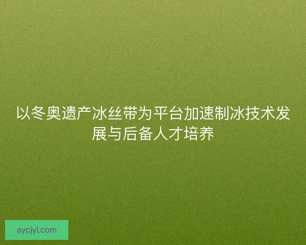 以冬奥遗产冰丝带为平台加速制冰技术发展与后备人才培养 以冬奥遗产冰丝带为平台加速制冰技术发展与后备人才培养
