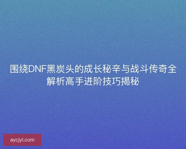 围绕DNF黑炭头的成长秘辛与战斗传奇全解析高手进阶技巧揭秘