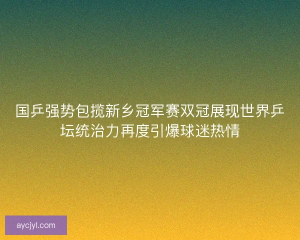国乒强势包揽新乡冠军赛双冠展现世界乒坛统治力再度引爆球迷热情