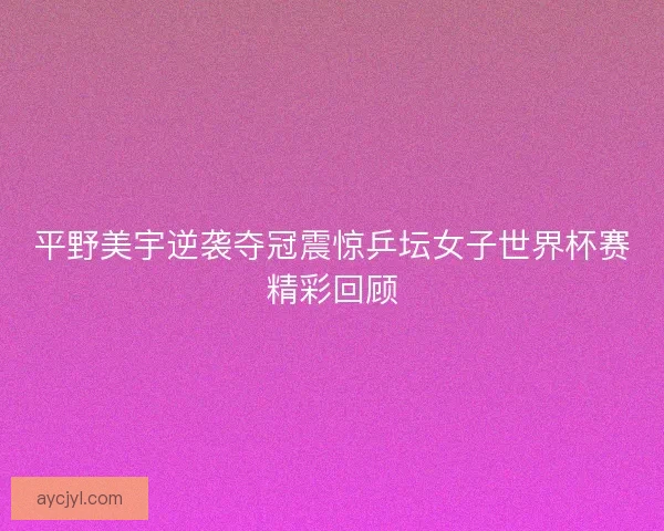平野美宇逆袭夺冠震惊乒坛女子世界杯赛精彩回顾 平野美宇逆袭夺冠震惊乒坛女子世界杯赛精彩回顾